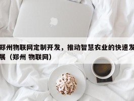 郑州物联网定制开发，推动智慧农业的快速发展（郑州 物联网）