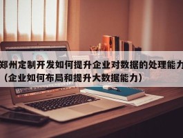 郑州定制开发如何提升企业对数据的处理能力（企业如何布局和提升大数据能力）