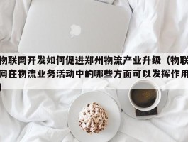 物联网开发如何促进郑州物流产业升级（物联网在物流业务活动中的哪些方面可以发挥作用）