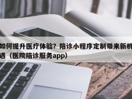 如何提升医疗体验？陪诊小程序定制带来新机遇（医院陪诊服务app）