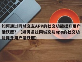 如何通过同城交友APP的社交功能提升用户活跃度？（如何通过同城交友app的社交功能提升用户活跃度）