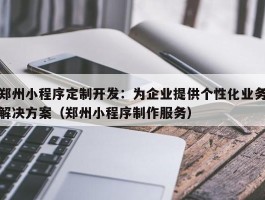 郑州小程序定制开发：为企业提供个性化业务解决方案（郑州小程序制作服务）