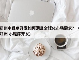 郑州小程序开发如何满足全球化市场需求？（郑州 小程序开发）