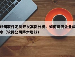 郑州软件定制开发案例分析：如何降低企业成本（软件公司降本增效）