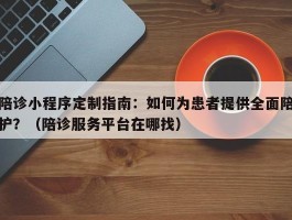 陪诊小程序定制指南：如何为患者提供全面陪护？（陪诊服务平台在哪找）