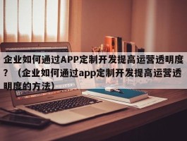 企业如何通过APP定制开发提高运营透明度？（企业如何通过app定制开发提高运营透明度的方法）