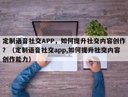 定制语音社交APP，如何提升社交内容创作？（定制语音社交app,如何提升社交内容创作能力）