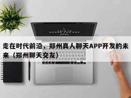 走在时代前沿，郑州真人聊天APP开发的未来（郑州聊天交友）