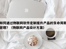 如何通过物联网软件定制提升产品的生命周期管理？（物联网产品设计方案）