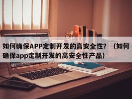 如何确保APP定制开发的高安全性？（如何确保app定制开发的高安全性产品）