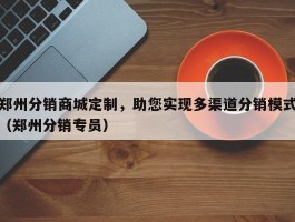 郑州分销商城定制，助您实现多渠道分销模式（郑州分销专员）