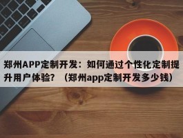 郑州APP定制开发：如何通过个性化定制提升用户体验？（郑州app定制开发多少钱）