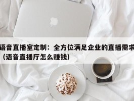 语音直播室定制：全方位满足企业的直播需求（语音直播厅怎么赚钱）