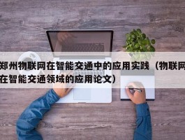 郑州物联网在智能交通中的应用实践（物联网在智能交通领域的应用论文）