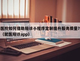 医院如何借助陪诊小程序定制提升服务质量？（就医陪诊app）