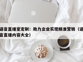 语音直播室定制：助力企业实现精准营销（语音直播内容大全）