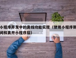 小程序开发中的离线功能实现（使用小程序期间和离开小程序后）