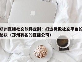 郑州直播社交软件定制：打造极致社交平台的秘诀（郑州有名的直播公司）