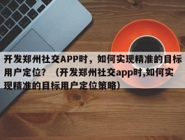 开发郑州社交APP时，如何实现精准的目标用户定位？（开发郑州社交app时,如何实现精准的目标用户定位策略）