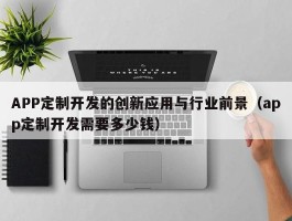 APP定制开发的创新应用与行业前景（app定制开发需要多少钱）