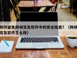 如何避免同城交友软件中的安全隐患？（同城交友软件怎么样）