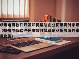 郑州电商软件开发如何帮助企业拓展海外市场（郑州电商软件开发如何帮助企业拓展海外市场业务）