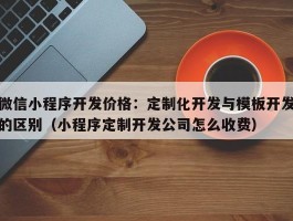 微信小程序开发价格：定制化开发与模板开发的区别（小程序定制开发公司怎么收费）