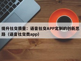 提升社交质量：语音社交APP定制的创新思路（语音社交类app）