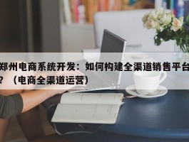 郑州电商系统开发：如何构建全渠道销售平台？（电商全渠道运营）