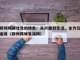 郑州同城社交的特色：从兴趣到生活，全方位连接（郑州同城生活网）