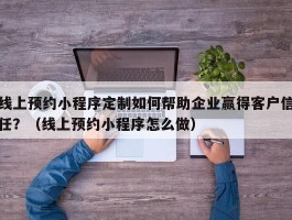 线上预约小程序定制如何帮助企业赢得客户信任？（线上预约小程序怎么做）