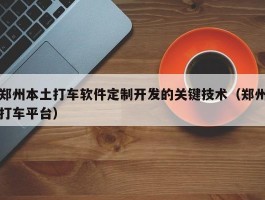 郑州本土打车软件定制开发的关键技术（郑州打车平台）