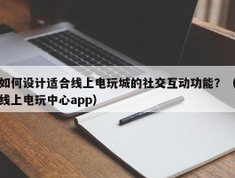 如何设计适合线上电玩城的社交互动功能？（线上电玩中心app）