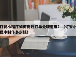 订餐小程序如何提升订单处理速度？（订餐小程序制作多少钱）