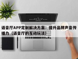 语音厅APP定制解决方案：提升品牌声音传播力（语音厅的互动玩法）