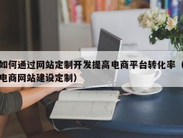 如何通过网站定制开发提高电商平台转化率（电商网站建设定制）