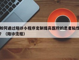 如何通过陪诊小程序定制提高医院的患者粘性？（陪诊流程）