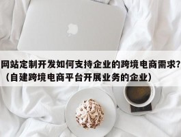 网站定制开发如何支持企业的跨境电商需求？（自建跨境电商平台开展业务的企业）