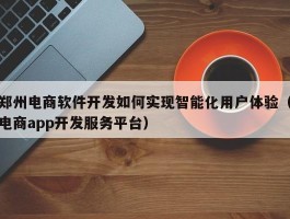 郑州电商软件开发如何实现智能化用户体验（电商app开发服务平台）