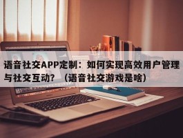 语音社交APP定制：如何实现高效用户管理与社交互动？（语音社交游戏是啥）