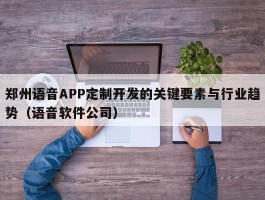 郑州语音APP定制开发的关键要素与行业趋势（语音软件公司）