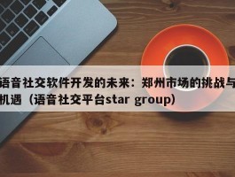 语音社交软件开发的未来：郑州市场的挑战与机遇（语音社交平台star group）