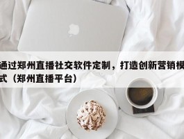 通过郑州直播社交软件定制，打造创新营销模式（郑州直播平台）