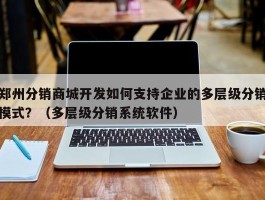 郑州分销商城开发如何支持企业的多层级分销模式？（多层级分销系统软件）