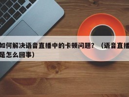 如何解决语音直播中的卡顿问题？（语音直播是怎么回事）