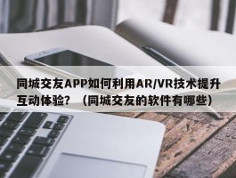 同城交友APP如何利用AR/VR技术提升互动体验？（同城交友的软件有哪些）