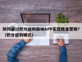 如何通过积分返利商城APP实现精准营销？（积分返利模式）