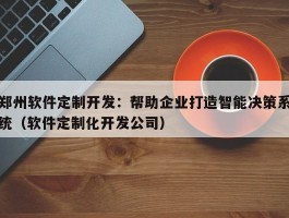 郑州软件定制开发：帮助企业打造智能决策系统（软件定制化开发公司）