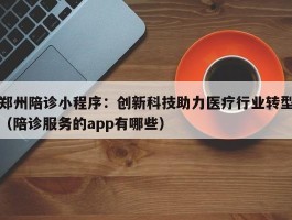 郑州陪诊小程序：创新科技助力医疗行业转型（陪诊服务的app有哪些）