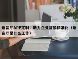 语音厅APP定制：助力企业营销精准化（语音厅是什么工作）